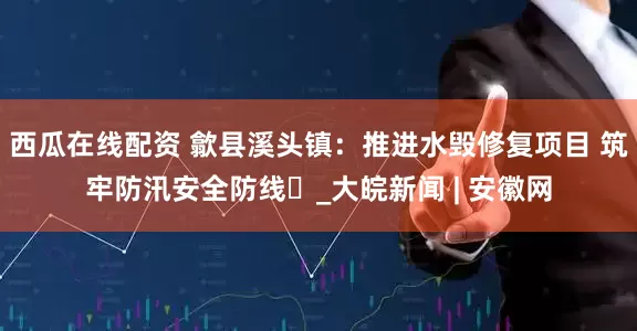 西瓜在线配资 歙县溪头镇：推进水毁修复项目 筑牢防汛安全防线​_大皖新闻 | 安徽网