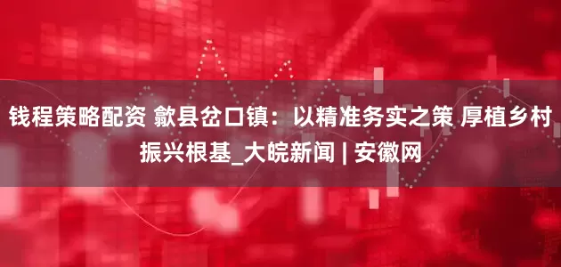 钱程策略配资 歙县岔口镇：以精准务实之策 厚植乡村振兴根基_大皖新闻 | 安徽网
