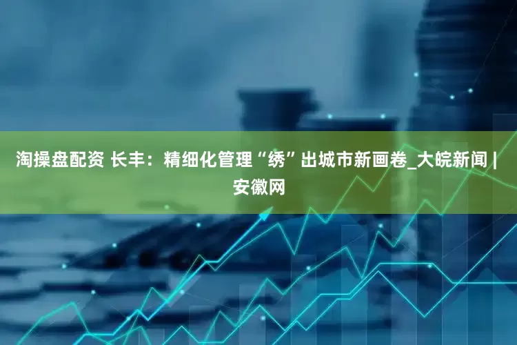 淘操盘配资 长丰：精细化管理“绣”出城市新画卷_大皖新闻 | 安徽网