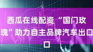 西瓜在线配资 “国门玫瑰”助力自主品牌汽车出口