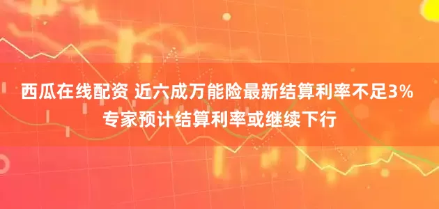 西瓜在线配资 近六成万能险最新结算利率不足3% 专家预计结算利率或继续下行