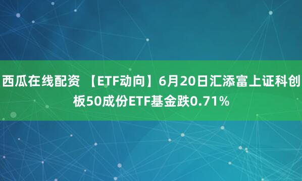 西瓜在线配资 【ETF动向】6月20日汇添富上证科创板50成份ETF基金跌0.71%