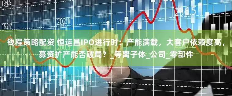 钱程策略配资 恒运昌IPO进行时：产能满载，大客户依赖度高，募资扩产能否破局？_等离子体_公司_零部件