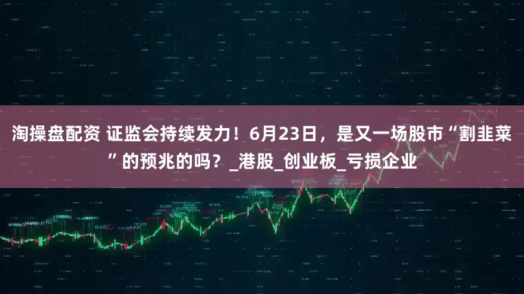 淘操盘配资 证监会持续发力！6月23日，是又一场股市“割韭菜”的预兆的吗？_港股_创业板_亏损企业