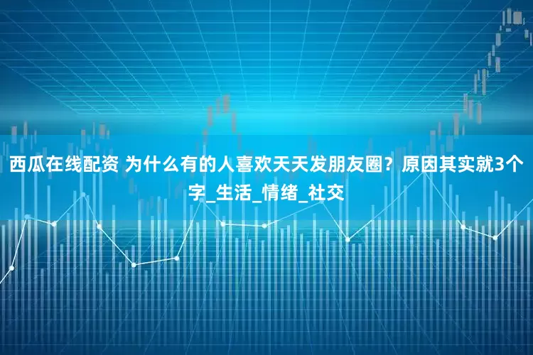 西瓜在线配资 为什么有的人喜欢天天发朋友圈？原因其实就3个字_生活_情绪_社交