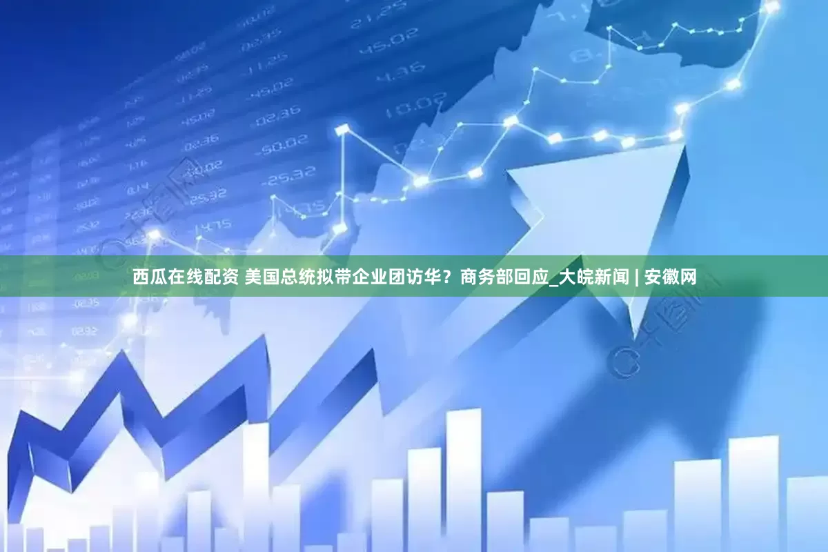 西瓜在线配资 美国总统拟带企业团访华？商务部回应_大皖新闻 | 安徽网