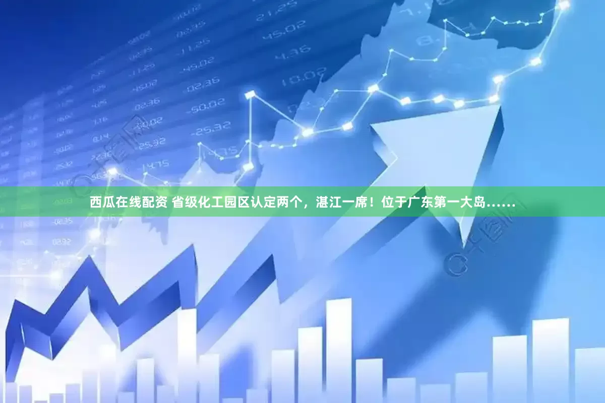 西瓜在线配资 省级化工园区认定两个，湛江一席！位于广东第一大岛……