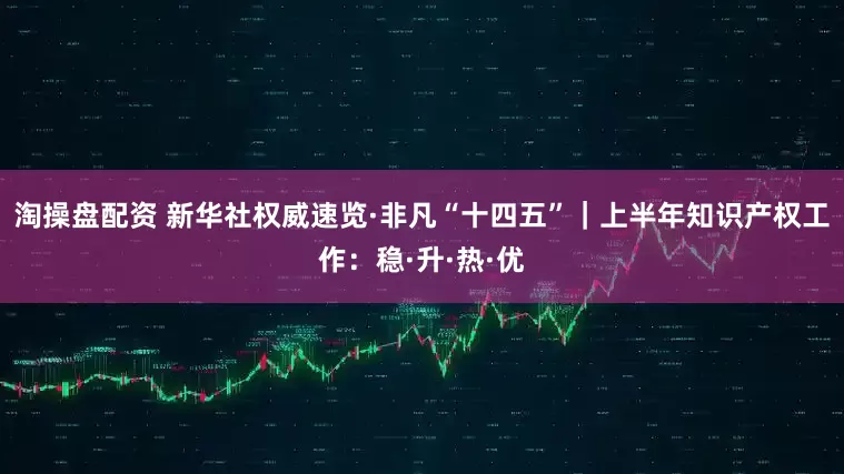 淘操盘配资 新华社权威速览·非凡“十四五”｜上半年知识产权工作：稳·升·热·优