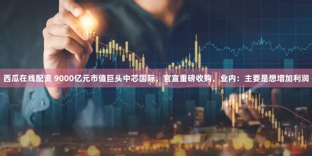 西瓜在线配资 9000亿元市值巨头中芯国际，官宣重磅收购，业内：主要是想增加利润