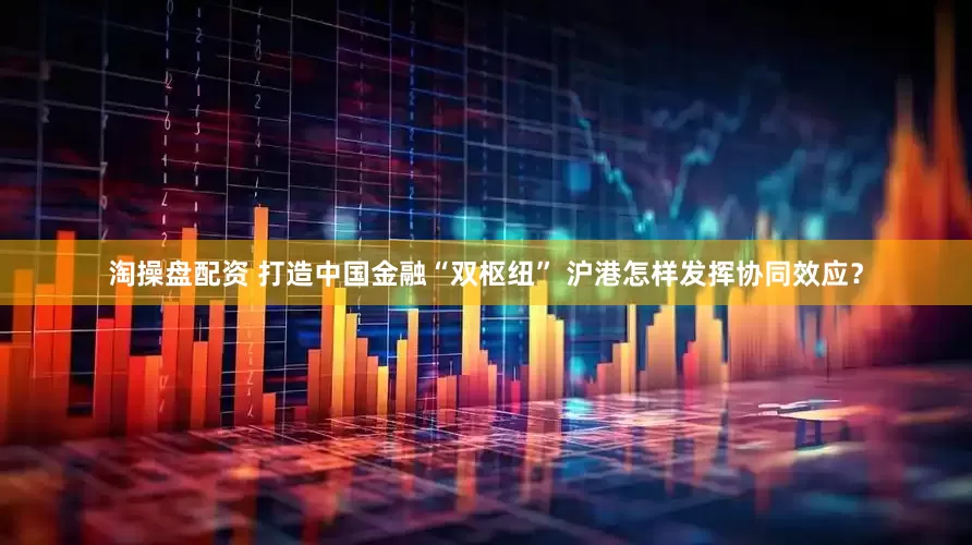 淘操盘配资 打造中国金融“双枢纽” 沪港怎样发挥协同效应？