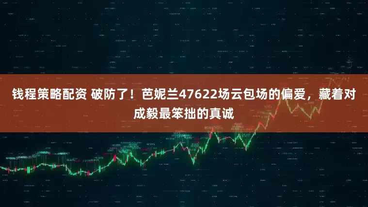 钱程策略配资 破防了！芭妮兰47622场云包场的偏爱，藏着对成毅最笨拙的真诚