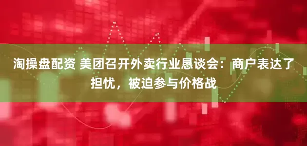 淘操盘配资 美团召开外卖行业恳谈会：商户表达了担忧，被迫参与价格战