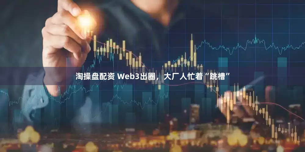 淘操盘配资 Web3出圈,大厂人忙着“跳槽”