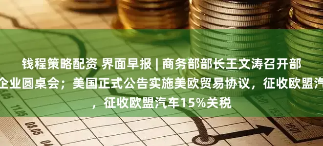 钱程策略配资 界面早报 | 商务部部长王文涛召开部分在美中资企业圆桌会；美国正式公告实施美欧贸易协议，征收欧盟汽车15%关税